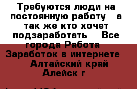 Требуются люди на постоянную работу,  а так же кто хочет подзаработать! - Все города Работа » Заработок в интернете   . Алтайский край,Алейск г.